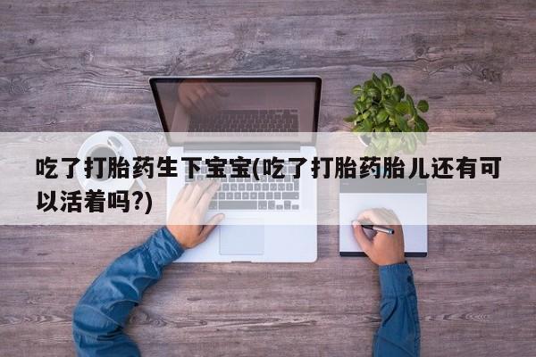 打胎药微信吃了打胎药生下宝宝(吃了打胎药胎儿还有可以活着吗?)