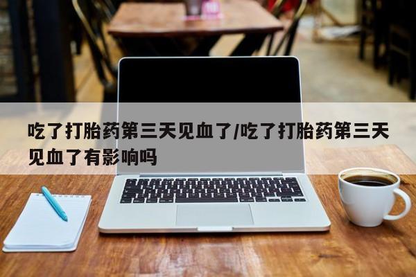 打胎药微信吃了打胎药第三天见血了/吃了打胎药第三天见血了有影响吗