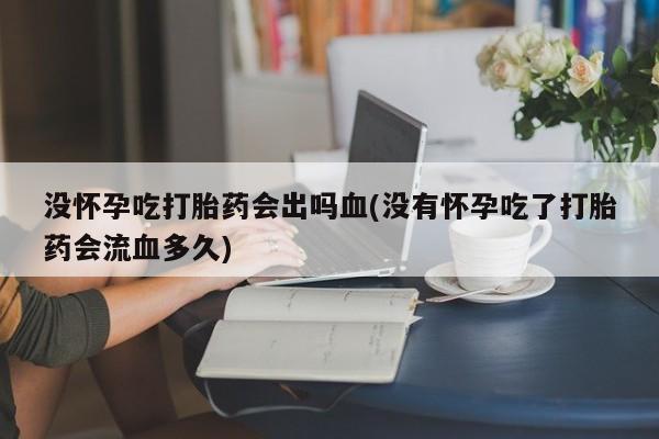 打胎药微信没怀孕吃打胎药会出吗血(没有怀孕吃了打胎药会流血多久)