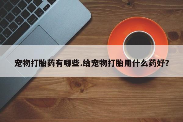 打胎药微信宠物打胎药有哪些.给宠物打胎用什么药好？