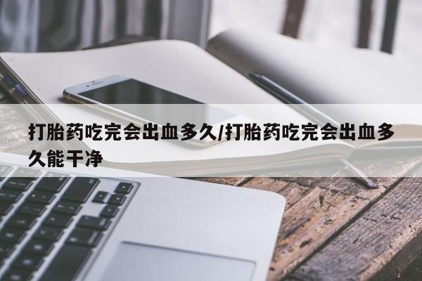 打胎药微信打胎药吃完会出血多久/打胎药吃完会出血多久能干净