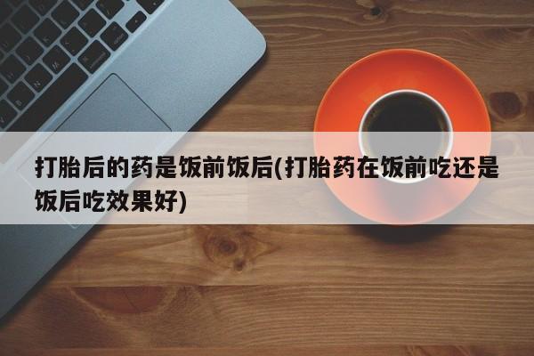 打胎药微信打胎后的药是饭前饭后(打胎药在饭前吃还是饭后吃效果好)