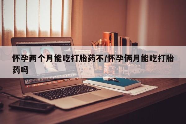 打胎药微信怀孕两个月能吃打胎药不/怀孕俩月能吃打胎药吗