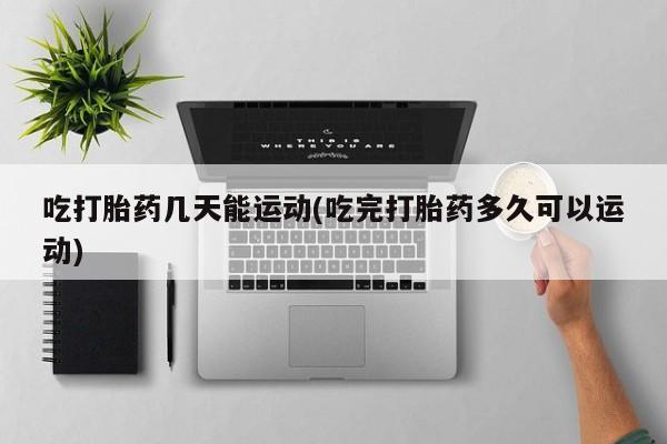 打胎药微信吃打胎药几天能运动(吃完打胎药多久可以运动)