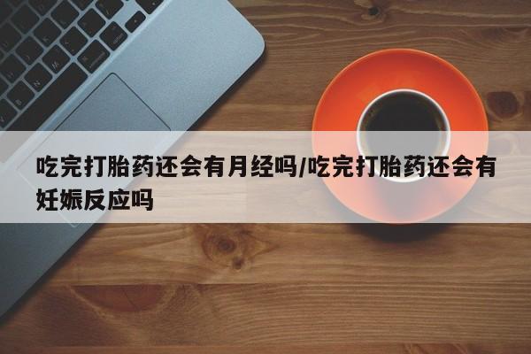 打胎药微信吃完打胎药还会有月经吗/吃完打胎药还会有妊娠反应吗