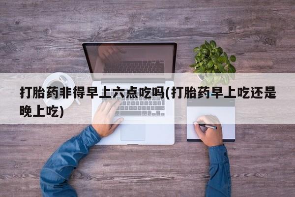 打胎药微信打胎药非得早上六点吃吗(打胎药早上吃还是晚上吃)
