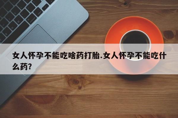 打胎药微信女人怀孕不能吃啥药打胎.女人怀孕不能吃什么药？