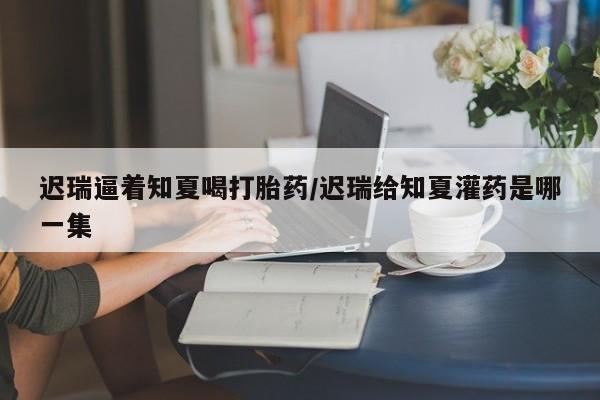 打胎药微信迟瑞逼着知夏喝打胎药/迟瑞给知夏灌药是哪一集