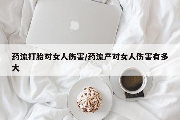 打胎药微信药流打胎对女人伤害/药流产对女人伤害有多大