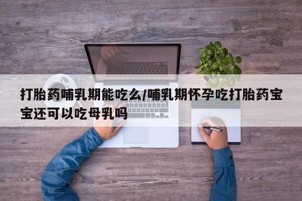 打胎药微信打胎药哺乳期能吃么/哺乳期怀孕吃打胎药宝宝还可以吃母乳吗