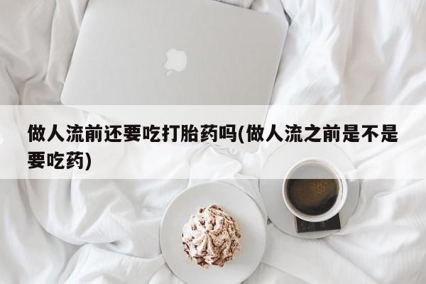 打胎药微信做人流前还要吃打胎药吗(做人流之前是不是要吃药)