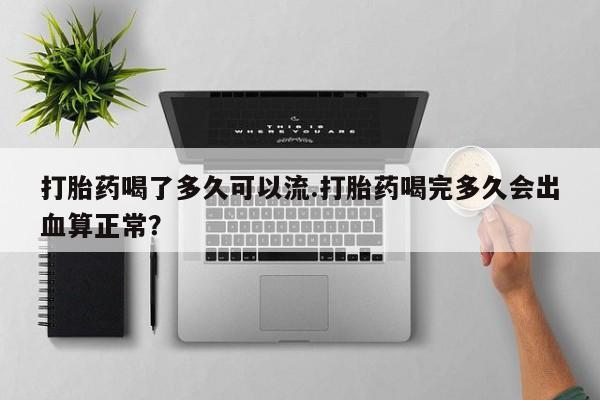 打胎药微信打胎药喝了多久可以流.打胎药喝完多久会出血算正常？