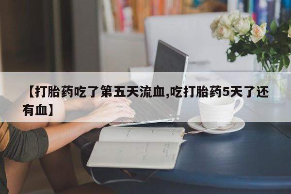 打胎药微信【打胎药吃了第五天流血,吃打胎药5天了还有血】