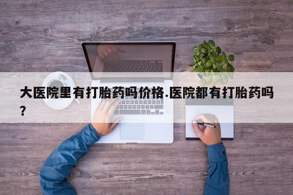打胎药微信大医院里有打胎药吗价格.医院都有打胎药吗？