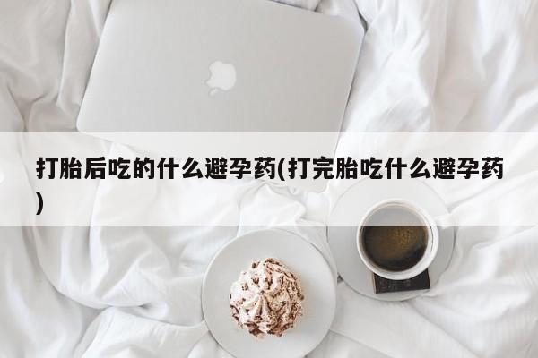 打胎药微信打胎后吃的什么避孕药(打完胎吃什么避孕药)