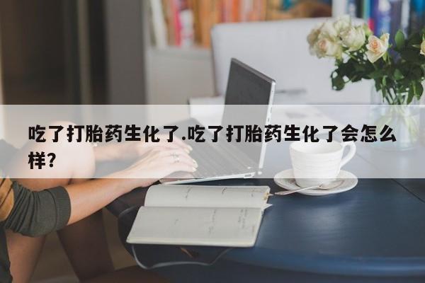 打胎药微信吃了打胎药生化了.吃了打胎药生化了会怎么样？