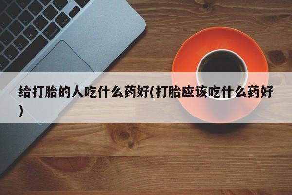 打胎药微信给打胎的人吃什么药好(打胎应该吃什么药好)