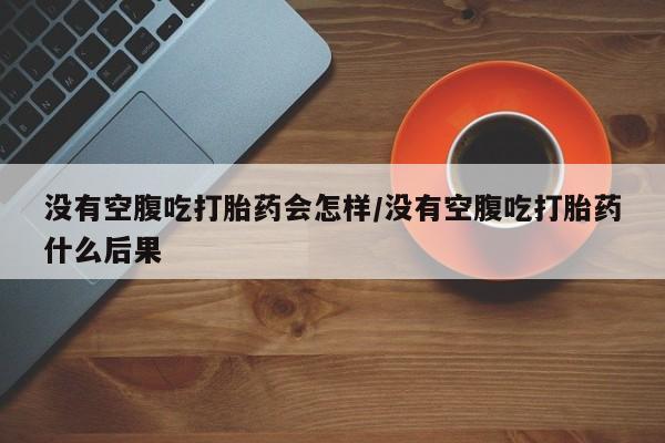 打胎药微信没有空腹吃打胎药会怎样/没有空腹吃打胎药什么后果