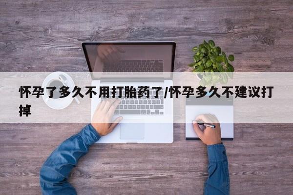 打胎药微信怀孕了多久不用打胎药了/怀孕多久不建议打掉