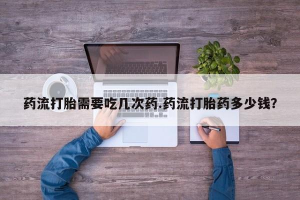 打胎药微信药流打胎需要吃几次药.药流打胎药多少钱？