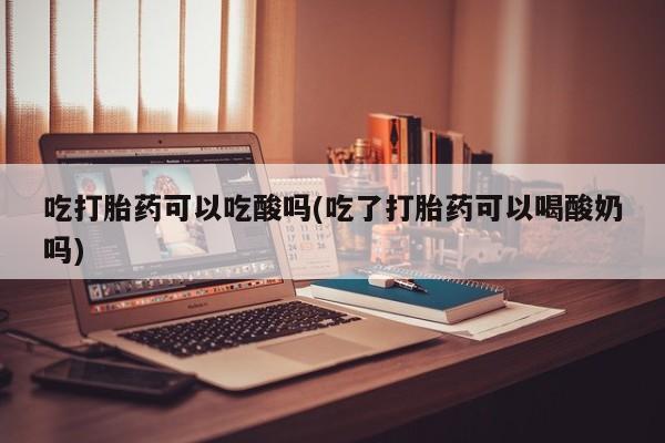 打胎药微信吃打胎药可以吃酸吗(吃了打胎药可以喝酸奶吗)