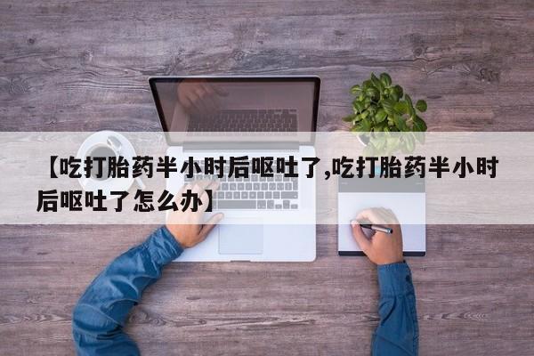 打胎药微信【吃打胎药半小时后呕吐了,吃打胎药半小时后呕吐了怎么办】