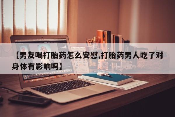 打胎药微信【男友喝打胎药怎么安慰,打胎药男人吃了对身体有影响吗】