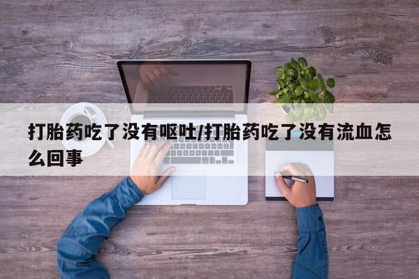 打胎药微信打胎药吃了没有呕吐/打胎药吃了没有流血怎么回事