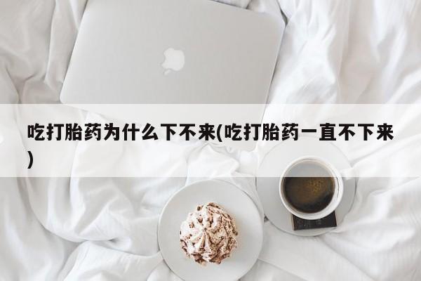 打胎药微信吃打胎药为什么下不来(吃打胎药一直不下来)