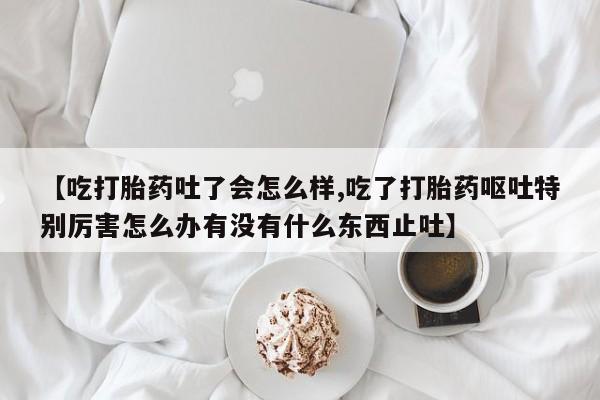 打胎药微信【吃打胎药吐了会怎么样,吃了打胎药呕吐特别厉害怎么办有没有什么东西止吐】