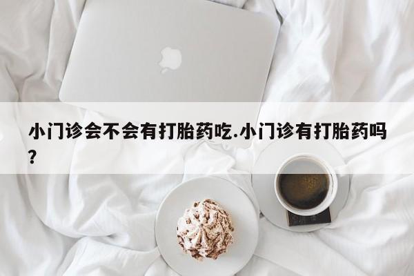 打胎药微信小门诊会不会有打胎药吃.小门诊有打胎药吗？