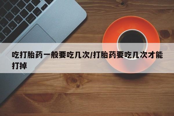 打胎药微信吃打胎药一般要吃几次/打胎药要吃几次才能打掉