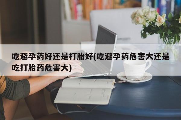 打胎药微信吃避孕药好还是打胎好(吃避孕药危害大还是吃打胎药危害大)