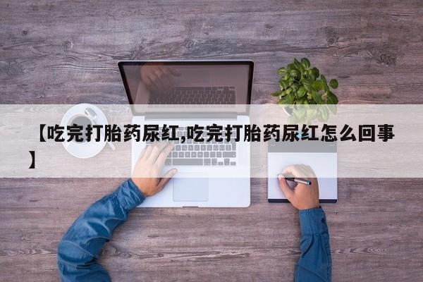 打胎药微信【吃完打胎药尿红,吃完打胎药尿红怎么回事】