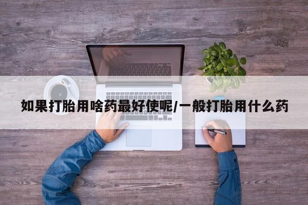 打胎药微信如果打胎用啥药最好使呢/一般打胎用什么药