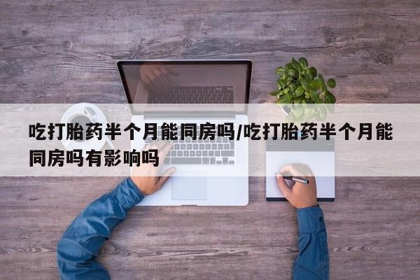 打胎药微信吃打胎药半个月能同房吗/吃打胎药半个月能同房吗有影响吗