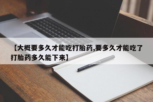 打胎药微信【大概要多久才能吃打胎药,要多久才能吃了打胎药多久能下来】