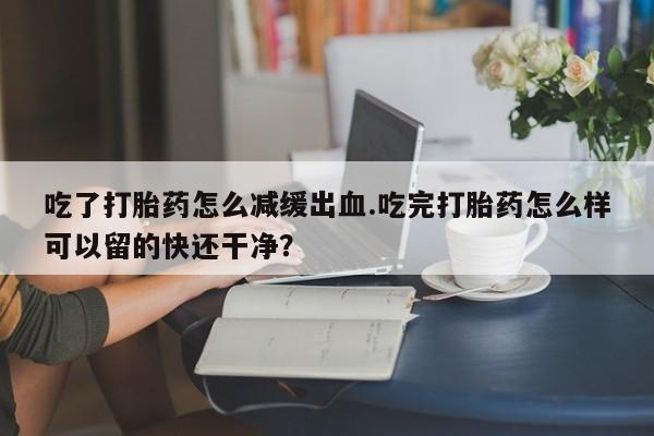 打胎药微信吃了打胎药怎么减缓出血.吃完打胎药怎么样可以留的快还干净？