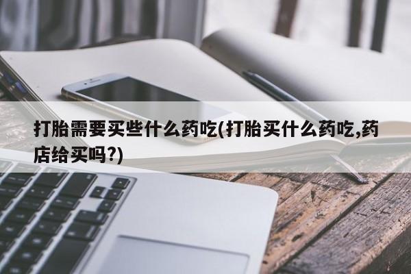 打胎药微信打胎需要买些什么药吃(打胎买什么药吃,药店给买吗?)