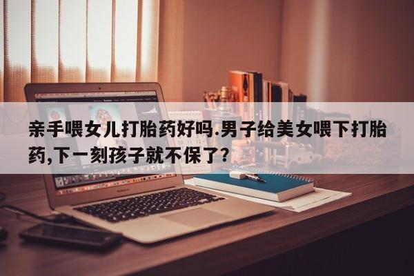 打胎药微信亲手喂女儿打胎药好吗.男子给美女喂下打胎药,下一刻孩子就不保了？