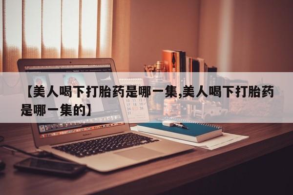 打胎药微信【美人喝下打胎药是哪一集,美人喝下打胎药是哪一集的】