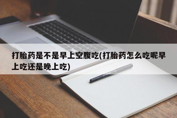 打胎药微信打胎药是不是早上空腹吃(打胎药怎么吃呢早上吃还是晚上吃)