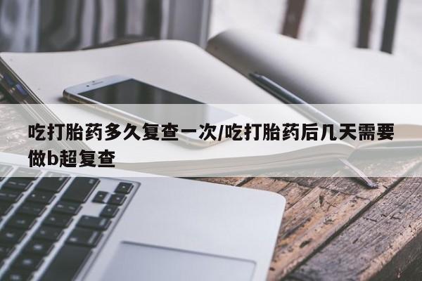 打胎药微信吃打胎药多久复查一次/吃打胎药后几天需要做b超复查