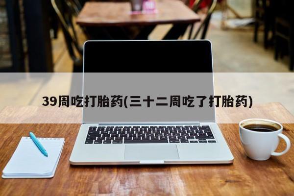 打胎药微信39周吃打胎药(三十二周吃了打胎药)