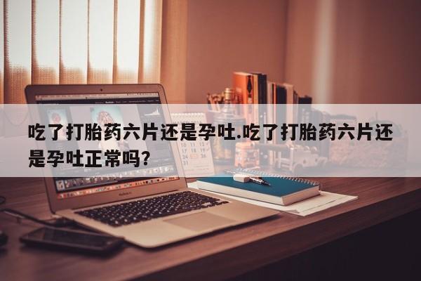 打胎药微信吃了打胎药六片还是孕吐.吃了打胎药六片还是孕吐正常吗？