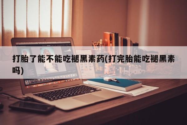 打胎药微信打胎了能不能吃褪黑素药(打完胎能吃褪黑素吗)