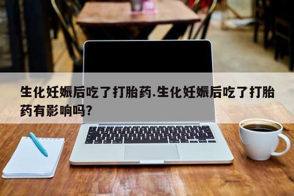 打胎药微信生化妊娠后吃了打胎药.生化妊娠后吃了打胎药有影响吗？