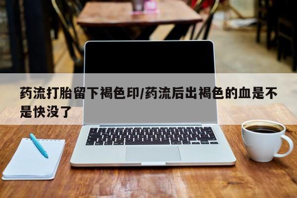 打胎药微信药流打胎留下褐色印/药流后出褐色的血是不是快没了