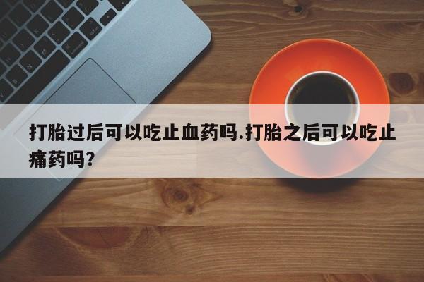 打胎药微信打胎过后可以吃止血药吗.打胎之后可以吃止痛药吗？