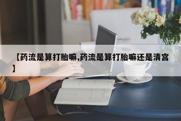 打胎药微信【药流是算打胎嘛,药流是算打胎嘛还是清宫】